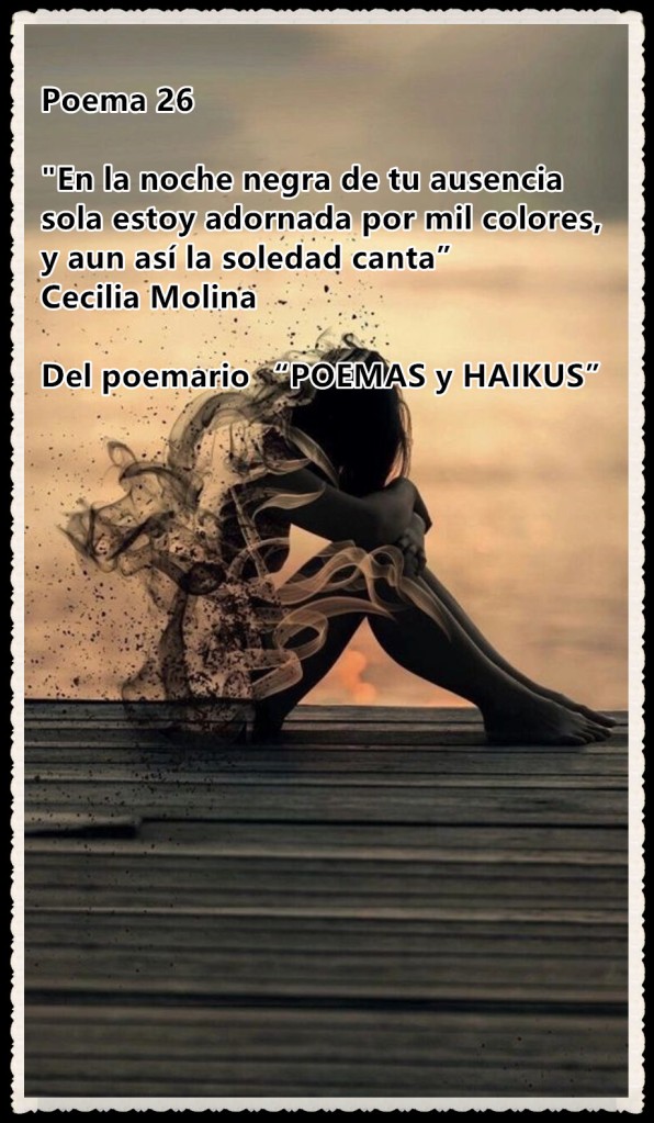 Poema 26

"En la noche negra de tu ausencia
sola estoy adornada por mil colores, 
y aun así la soledad canta” 
Cecilia Molina 

Del poemario “POEMAS y HAIKUS” 
